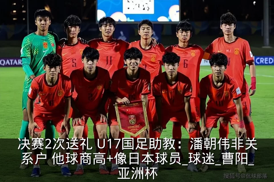 决赛2次送礼 U17国足助教：潘朝伟非关系户 他球商高+像日本球员_球迷_曹阳_亚洲杯