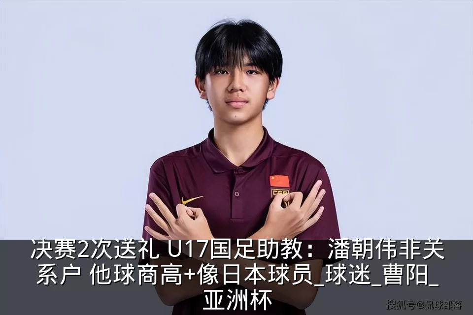 决赛2次送礼 U17国足助教:潘朝伟非关系户 他球商高+像日本球员_球迷_曹阳_亚洲杯